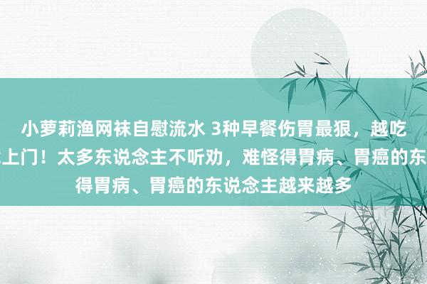 小萝莉渔网袜自慰流水 3种早餐伤胃最狠，越吃胃越烂、癌也找上门！太多东说念主不听劝，难怪得胃病、胃癌的东说念主越来越多
