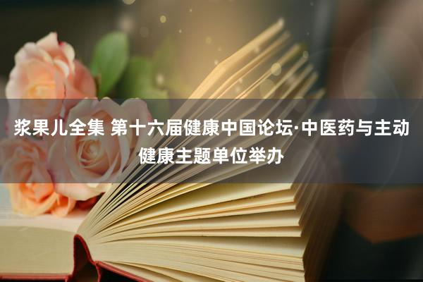 浆果儿全集 第十六届健康中国论坛·中医药与主动健康主题单位举办