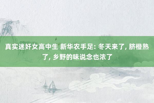 真实迷奸女高中生 新华农手足: 冬天来了， 脐橙熟了， 乡野的味说念也浓了
