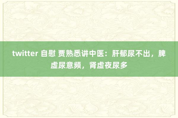 twitter 自慰 贾熟悉讲中医:肝郁尿不出,脾虚尿意频,肾虚夜尿多