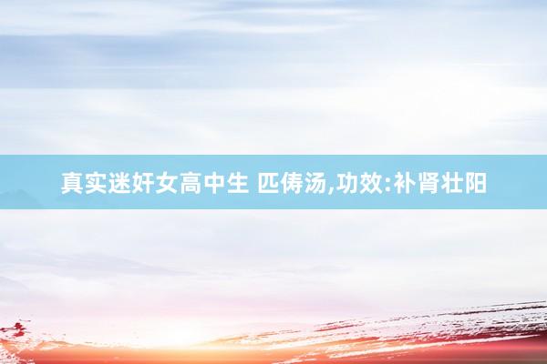 真实迷奸女高中生 匹俦汤，功效:补肾壮阳