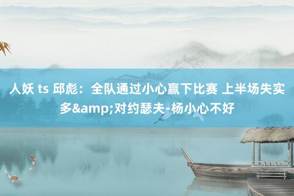 人妖 ts 邱彪：全队通过小心赢下比赛 上半场失实多&对约瑟夫-杨小心不好