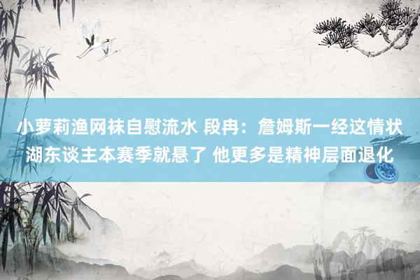 小萝莉渔网袜自慰流水 段冉：詹姆斯一经这情状湖东谈主本赛季就悬了 他更多是精神层面退化