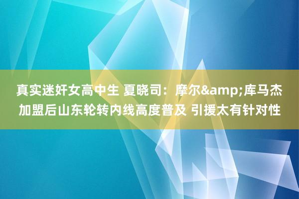 真实迷奸女高中生 夏晓司：摩尔&库马杰加盟后山东轮转内线高度普及 引援太有针对性