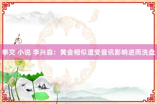 拳交 小说 李兴淼：黄金相似遭受音讯影响进而洗盘