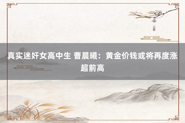 真实迷奸女高中生 曹晨曦：黄金价钱或将再度涨超前高