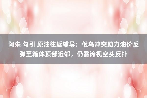 阿朱 勾引 原油往返辅导：俄乌冲突助力油价反弹至箱体顶部近邻，仍需谛视空头反扑