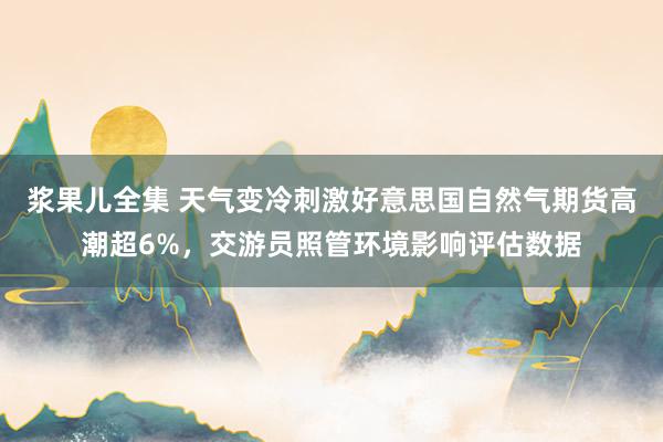 浆果儿全集 天气变冷刺激好意思国自然气期货高潮超6%，交游员照管环境影响评估数据