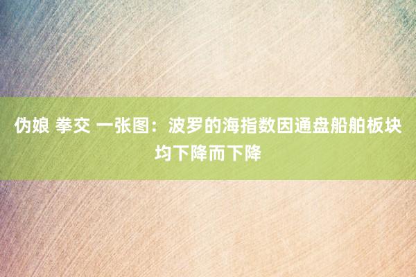 伪娘 拳交 一张图：波罗的海指数因通盘船舶板块均下降而下降