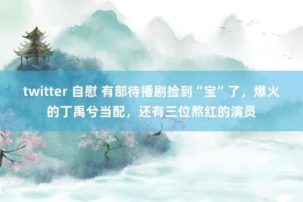 twitter 自慰 有部待播剧捡到“宝”了，爆火的丁禹兮当配，还有三位熬红的演员