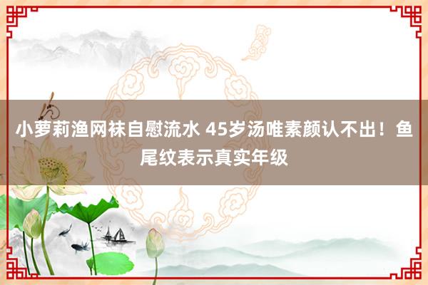 小萝莉渔网袜自慰流水 45岁汤唯素颜认不出！鱼尾纹表示真实年级