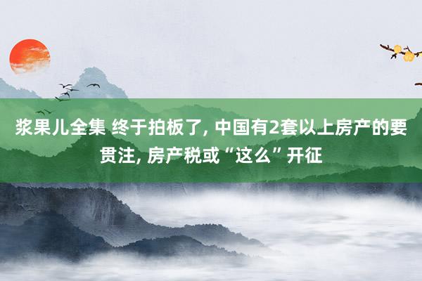 浆果儿全集 终于拍板了， 中国有2套以上房产的要贯注， 房产税或“这么”开征