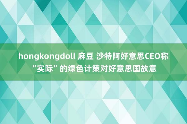 hongkongdoll 麻豆 沙特阿好意思CEO称“实际”的绿色计策对好意思国故意