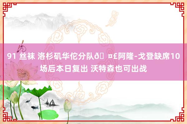 91 丝袜 洛杉矶华佗分队🤣阿隆-戈登缺席10场后本日复出 沃特森也可出战