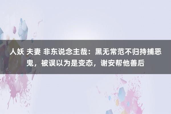 人妖 夫妻 非东说念主哉：黑无常范不归持捕恶鬼，被误以为是变态，谢安帮他善后