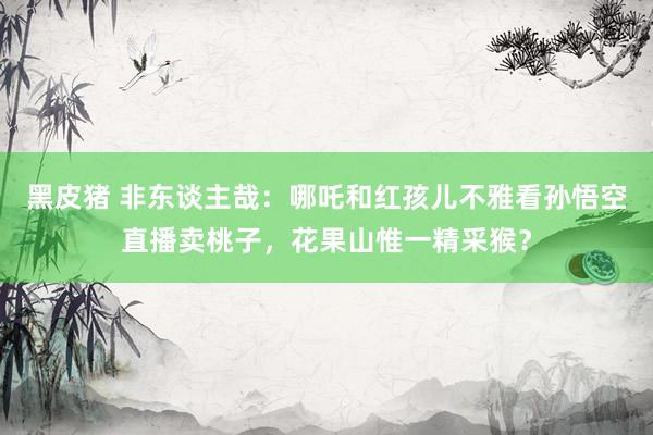 黑皮猪 非东谈主哉：哪吒和红孩儿不雅看孙悟空直播卖桃子，花果山惟一精采猴？