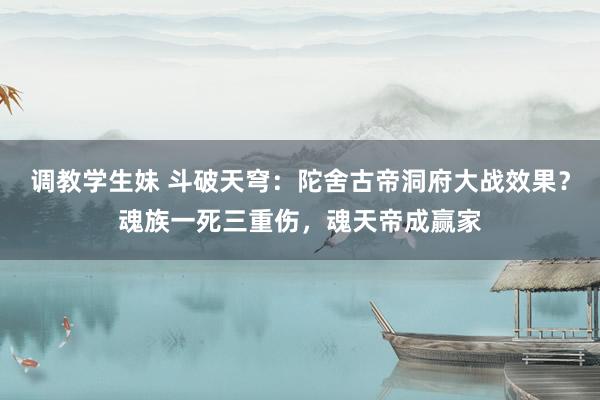 调教学生妹 斗破天穹：陀舍古帝洞府大战效果？魂族一死三重伤，魂天帝成赢家