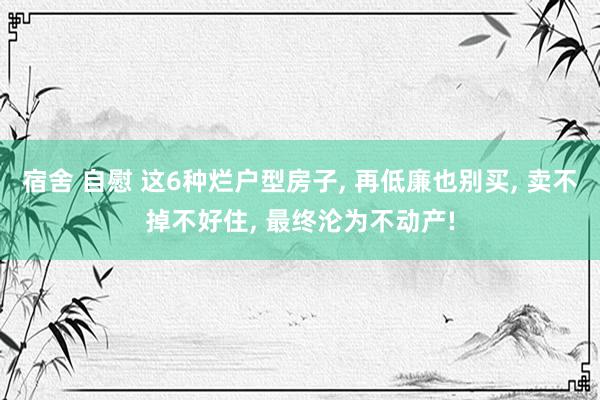 宿舍 自慰 这6种烂户型房子， 再低廉也别买， 卖不掉不好住， 最终沦为不动产!