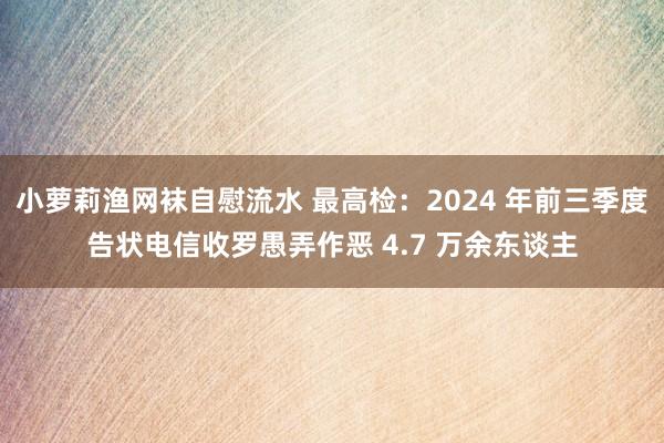 小萝莉渔网袜自慰流水 最高检：2024 年前三季度告状电信收罗愚弄作恶 4.7 万余东谈主