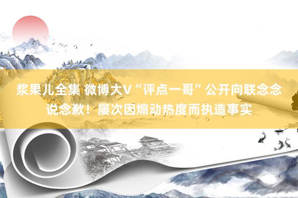 浆果儿全集 微博大V“评点一哥”公开向联念念说念歉！屡次因煽动热度而执造事实