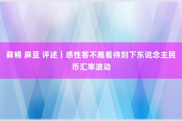 蘇暢 麻豆 评述丨感性客不雅看待刻下东说念主民币汇率波动