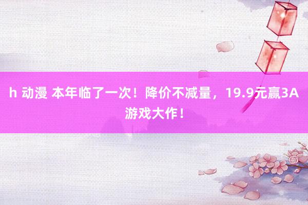 h 动漫 本年临了一次！降价不减量，19.9元赢3A游戏大作！