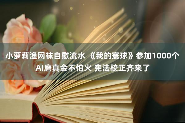 小萝莉渔网袜自慰流水 《我的寰球》参加1000个AI磨真金不怕火 宪法校正齐来了