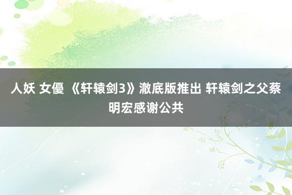 人妖 女優 《轩辕剑3》澈底版推出 轩辕剑之父蔡明宏感谢公共