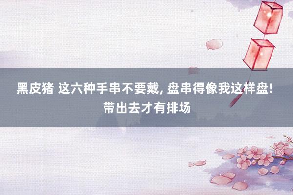 黑皮猪 这六种手串不要戴， 盘串得像我这样盘! 带出去才有排场