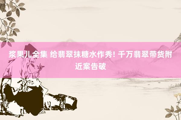 浆果儿全集 给翡翠抹糖水作秀! 千万翡翠带货附近案告破