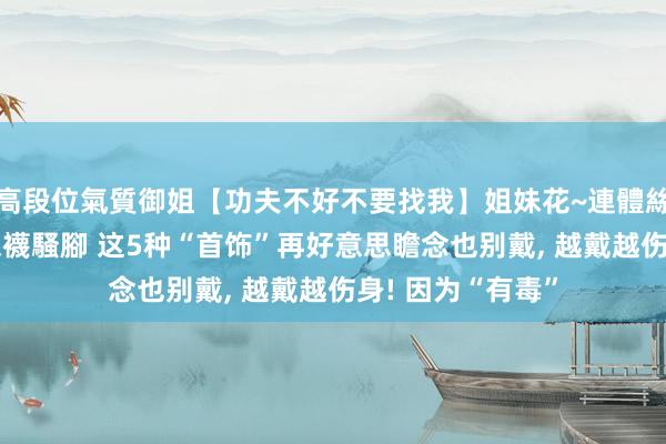 高段位氣質御姐【功夫不好不要找我】姐妹花~連體絲襪~大奶晃動~絲襪騷腳 这5种“首饰”再好意思瞻念也别戴， 越戴越伤身! 因为“有毒”