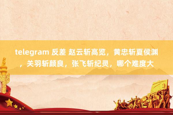 telegram 反差 赵云斩高览，黄忠斩夏侯渊，关羽斩颜良，张飞斩纪灵，哪个难度大