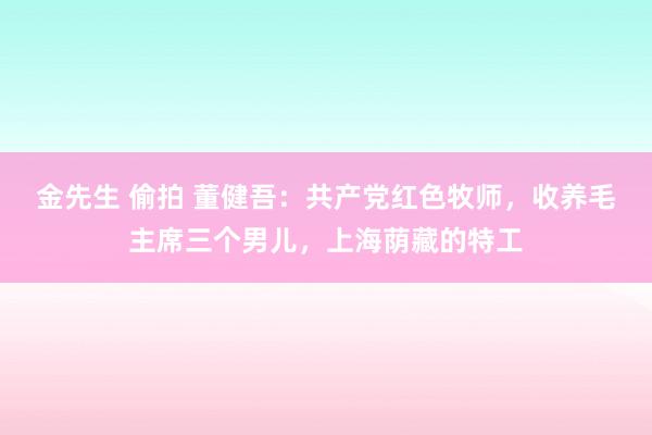 金先生 偷拍 董健吾：共产党红色牧师，收养毛主席三个男儿，上海荫藏的特工