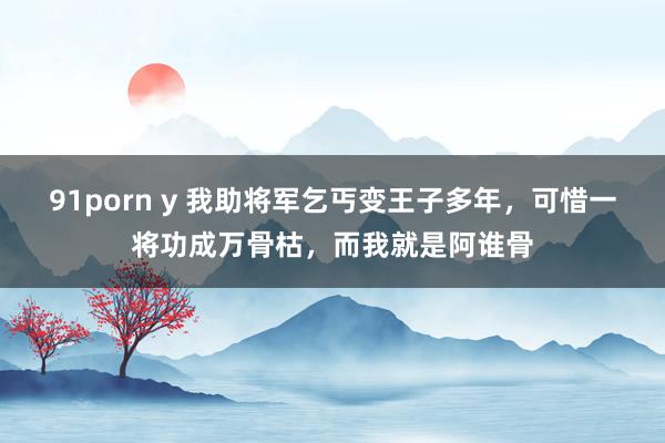 91porn y 我助将军乞丐变王子多年，可惜一将功成万骨枯，而我就是阿谁骨
