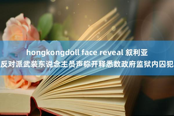 hongkongdoll face reveal 叙利亚反对派武装东说念主员声称开释悉数政府监狱内囚犯