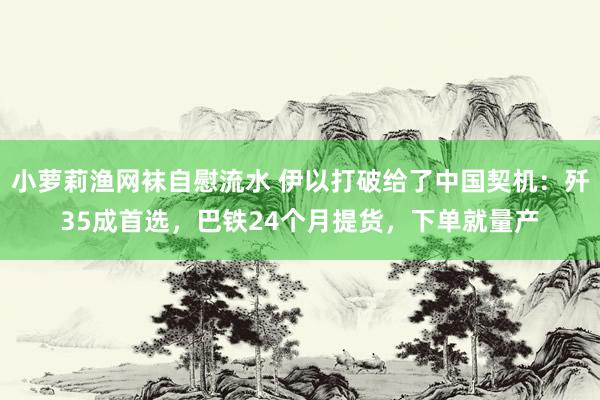 小萝莉渔网袜自慰流水 伊以打破给了中国契机：歼35成首选，巴铁24个月提货，下单就量产