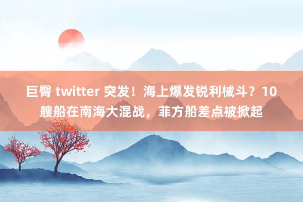 巨臀 twitter 突发！海上爆发锐利械斗？10艘船在南海大混战，菲方船差点被掀起