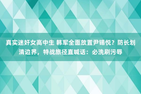 真实迷奸女高中生 韩军全面放置尹锡悦？防长划清边界，特战旅径直喊话：必洗刷污辱