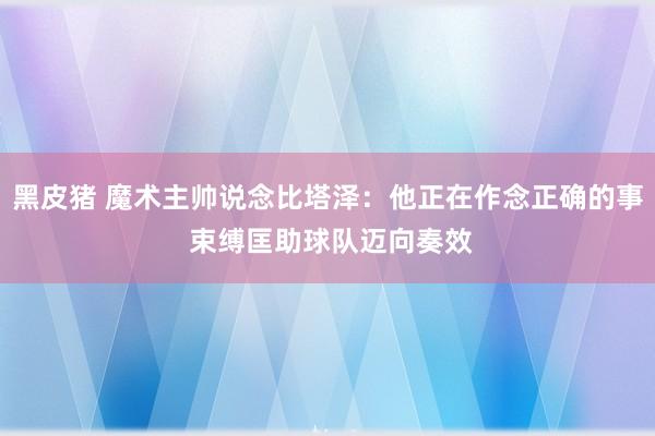 黑皮猪 魔术主帅说念比塔泽：他正在作念正确的事 束缚匡助球队迈向奏效