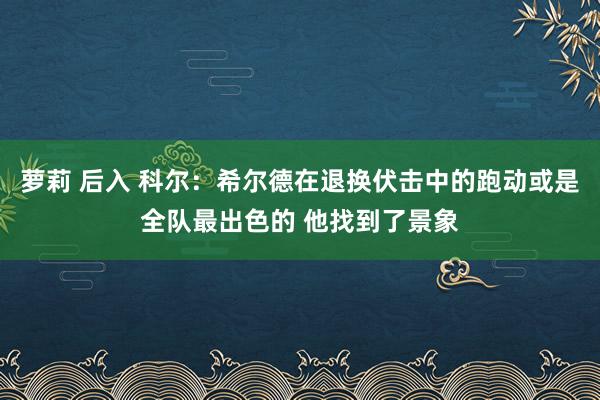 萝莉 后入 科尔：希尔德在退换伏击中的跑动或是全队最出色的 他找到了景象