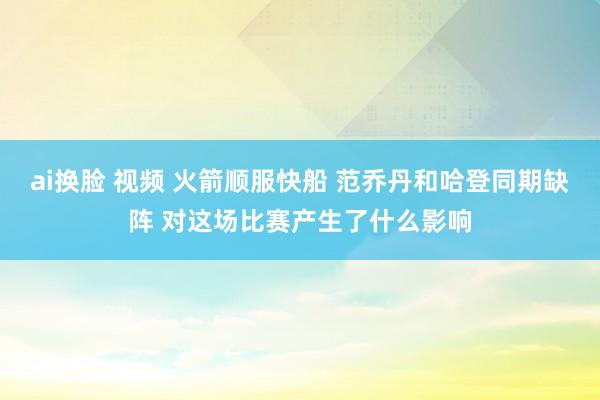 ai换脸 视频 火箭顺服快船 范乔丹和哈登同期缺阵 对这场比赛产生了什么影响