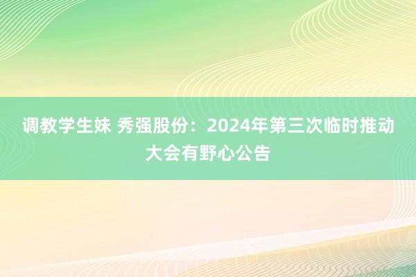 调教学生妹 秀强股份：2024年第三次临时推动大会有野心公告