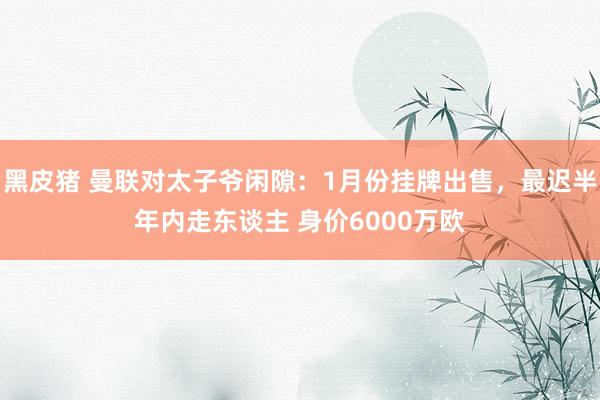 黑皮猪 曼联对太子爷闲隙：1月份挂牌出售，最迟半年内走东谈主 身价6000万欧