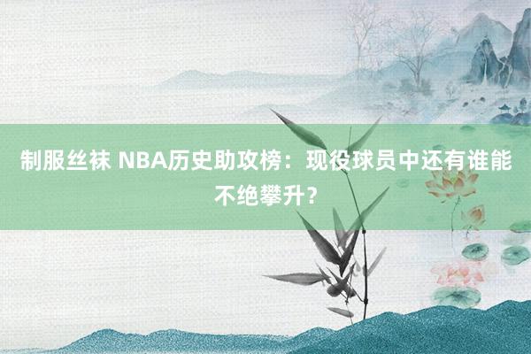制服丝袜 NBA历史助攻榜：现役球员中还有谁能不绝攀升？