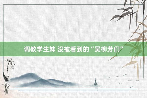 调教学生妹 没被看到的“吴柳芳们”