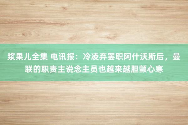 浆果儿全集 电讯报：冷凌弃罢职阿什沃斯后，曼联的职责主说念主员也越来越胆颤心寒
