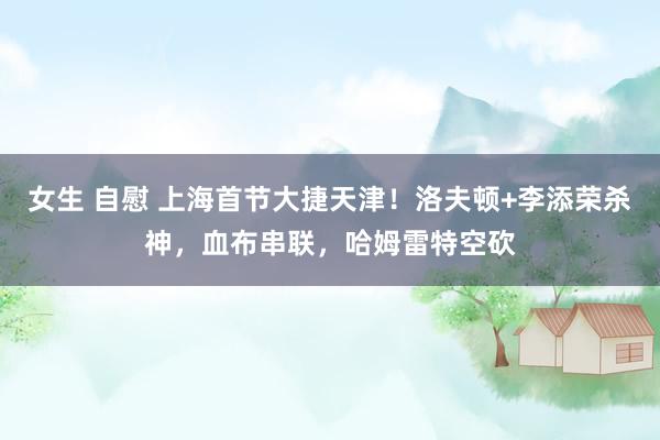 女生 自慰 上海首节大捷天津！洛夫顿+李添荣杀神，血布串联，哈姆雷特空砍