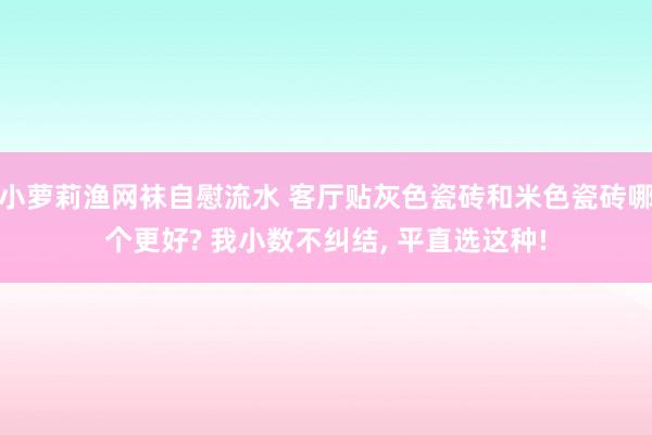 小萝莉渔网袜自慰流水 客厅贴灰色瓷砖和米色瓷砖哪个更好? 我小数不纠结， 平直选这种!