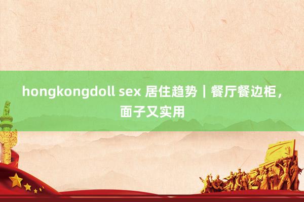 hongkongdoll sex 居住趋势|餐厅餐边柜,面子又实用