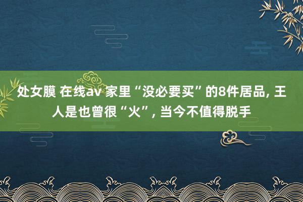 处女膜 在线av 家里“没必要买”的8件居品， 王人是也曾很“火”， 当今不值得脱手